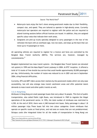 Paratransit Study 2011
CCCF/Civitas | 43
Source: Thai World View30
 Motorcycle taxis enjoy the lion’s share among paratransit modes due to their flexibility,
compact size, and speed. They are tailored to operate in high-density areas. Currently
motorcycle taxi operators are required to register with the police and are required to
attend training sessions before official licences are issued. In addition, they are assigned
specific colour vests that indicate their work areas.
 Songtaews are pick-up trucks specially designed to carry passengers in the rear of the
vehicleon the back with an overhead cage, two row seats, and steps up the back that can
move up to 14 passengers or more.
All operating vehicles are required to register for a licence and fares are controlled by the
Bangkok Mass Transit Authority (BMTA). The services are, however, managed by
concessionaires.31
Bangkok implemented two mass transit systems - the Bangkok Mass Transit System (an elevated
rail system) in 1999 and the Mass Rapid Transit (subway) in 2004. At BTS’ inception, it offered a
total of 13 routes of free shuttle bus service that could handle approximately 20,000 passengers
per day. Unfortunately, the number of routes was reduced to six in 2001 and one in September
2004, citing financial difficulties.
Currently, BTS and MRT riders access their stations by the paratransit modes which not only ease
accessibility, but will also enlarge mass transit catchment areas and offer potential latent
demands to mass transit and other public transits as well.
3.2.3. Hong Kong
Minibuses in Hong Kong are small passenger buses that carry about 16 people. This form of public
transportation, also called Public Light Buses, was introduced in 1969 to regulate the illegal
operations of the paratransit sector. In 1976, the total number of minibuses was restricted to
4,350. At the end of 2010, there were 4,348 licensed mini buses. Daily patronage is about 1.8
million passenger trips. These buses fall into two colour categories: Green minibuses that
operate on specific routes at fixed prices, and red ones on routes that are not predetermined.
Octopus cards (the integrated ticket for all the modes of transportation in Hong Kong) are
30
http://www.thaiworldview.com/travel/travel9.htm
31
http://kamome.lib.ynu.ac.jp/dspace/bitstream/10131/7293/1/Akkarapol+Dissertation%5B1%5D.pdf
 