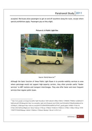 Paratransit Study 2011
CCCF/Civitas | 44
accepted. Red buses allow passengers to get on and off anywhere along the route, except where
special prohibitions apply. Passengers pay as they alight.
Picture 6: A Public Light Bus
Source: World News Inc
32
Although the basic function of these Public Light Buses is to provide mobility services to area
where patronage would not support high-capacity carriers, they often provide useful ‘feeder
services’ to MRT stations and transport interchanges. They also offer faster and more frequent
services than regular public buses.
32
http://www.google.co.in/imgres?q=public+light+buses&um=1&hl=en&safe=off&sa=N&biw=1280&bih=709&tbm=isch&tbnid=0
EpbGawksxKVZM:&imgrefurl=http://wn.com/public_light_bus%3Fupload_time%3Dall_time%26orderby%3Dpublished&docid=ke
wIASkkjuY_LM&imgurl=http://cdn6.wn.com/pd/48/10/3e96845f0548c4a00941ed7910a7_grande.jpg&w=468&h=351&ei=K-
C6Tpb_G8nVrQf3mey9Bg&zoom=1&iact=hc&vpx=187&vpy=339&dur=101&hovh=194&hovw=259&tx=120&ty=65&sig=10348
7298079759446050&page=1&tbnh=158&tbnw=193&start=0&ndsp=15&ved=1t:429,r:5,s:0
 