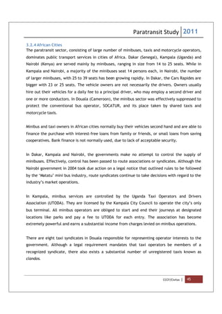 Paratransit Study 2011
CCCF/Civitas | 45
3.2.4 African Cities
The paratransit sector, consisting of large number of minibuses, taxis and motorcycle operators,
dominates public transport services in cities of Africa. Dakar (Senegal), Kampala (Uganda) and
Nairobi (Kenya) are served mainly by minibuses, ranging in size from 14 to 25 seats. While in
Kampala and Nairobi, a majority of the minibuses seat 14 persons each, in Nairobi, the number
of larger minibuses, with 25 to 39 seats has been growing rapidly. In Dakar, the Cars Rapides are
bigger with 23 or 25 seats. The vehicle owners are not necessarily the drivers. Owners usually
hire out their vehicles for a daily fee to a principal driver, who may employ a second driver and
one or more conductors. In Douala (Cameroon), the minibus sector was effectively suppressed to
protect the conventional bus operator, SOCATUR, and its place taken by shared taxis and
motorcycle taxis.
Minibus and taxi owners in African cities normally buy their vehicles second hand and are able to
finance the purchase with interest-free loans from family or friends, or small loans from saving
cooperatives. Bank finance is not normally used, due to lack of acceptable security.
In Dakar, Kampala and Nairobi, the governments make no attempt to control the supply of
minibuses. Effectively, control has been passed to route associations or syndicates. Although the
Nairobi government in 2004 took due action on a legal notice that outlined rules to be followed
by the ‘Matatu’ mini bus industry, route syndicates continue to take decisions with regard to the
industry’s market operations.
In Kampala, minibus services are controlled by the Uganda Taxi Operators and Drivers
Association (UTODA). They are licensed by the Kampala City Council to operate the city’s only
bus terminal. All minibus operators are obliged to start and end their journeys at designated
locations like parks and pay a fee to UTODA for each entry. The association has become
extremely powerful and earns a substantial income from charges levied on minibus operations.
There are eight taxi syndicates in Douala responsible for representing operator interests to the
government. Although a legal requirement mandates that taxi operators be members of a
recognized syndicate, there also exists a substantial number of unregistered taxis known as
clandos.
 