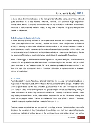 Paratransit Study 2011
CCCF/Civitas | 46
In these cities, the informal sector is the main provider of public transport services. Although
quite disorderly, it is also flexible, efficient, resilient, and generates huge employment
opportunities. Efforts to suppress the informal sector are likely to be ineffective. Governments
will have to work with the informal sector, if they wish to improve the public transportation
service in these cities.
3.3. Paratransit System in India
In India, although primary emphasis is on integration of land use and transport planning, mega
cities (with population above a million) continue to address these two problems in isolation.
Transport planning in these cities is intended merely to cater to the immediate mobility needs of
growing urban sprawls by encouraging the growth of personalized motorized modes, rather than
preventing rapid growth. Urban and land-use planning in these cities are rarely aimed at shaping
the structure of the city or pivoting its future growth towards a sustainable foundation.
While cities struggle to meet the ever-increasing demand for public transport, investments often
do not sufficiently benefit the poor who remain transport marginalized. Instead, the paratransit
sector functions as the ‘people movers’ for the economically backward in several Indian cities.
The vital role that Intermediary Public Transport (IPT) plays in urban mobility is, however,
seldom acknowledged.
3.3.1.Alwar
Public transport in Alwar, Rajasthan, is largely informal. Bus services, were discontinued due to
huge losses it incurred in 2008. Three-wheeler share autorickshaws that charge a fixed fare on a
‘point-to-point’ basis are the most important public carriers in the city. They operate for more
than 12 hours a day, and offer inexpensive and quick transport service around the city, mostly on
seven notified routes where they run to-and-fro services. Although officially authorized to seat
only seven passengers and a driver, overcrowded autorickshaws are not uncommon. During peak
hours and on popular routes, ‘Vikram’ auto rickshaws could seat up to 15 persons. Commuters
can walk to almost anywhere in Alwar to avail of their services.
Fixed-fare share autos in Alwar are inorganically organized by about five main unions, which also
decide on the operation of fixed fare autos in Alwar. Unions have their own system of numbering
vehicles and maintain organized queues at the terminus, where autorickshaw drivers are obliged
 