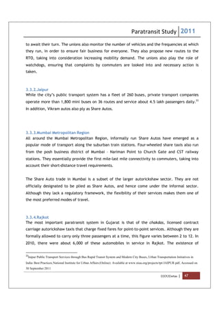 Paratransit Study 2011
CCCF/Civitas | 47
to await their turn. The unions also monitor the number of vehicles and the frequencies at which
they run, in order to ensure fair business for everyone. They also propose new routes to the
RTO, taking into consideration increasing mobility demand. The unions also play the role of
watchdogs, ensuring that complaints by commuters are looked into and necessary action is
taken.
3.3.2.Jaipur
While the city’s public transport system has a fleet of 260 buses, private transport companies
operate more than 1,800 mini buses on 36 routes and service about 4.5 lakh passengers daily.33
In addition, Vikram autos also ply as Share Autos.
3.3.3.Mumbai Metropolitan Region
All around the Mumbai Metropolitan Region, informally run Share Autos have emerged as a
popular mode of transport along the suburban train stations. Four-wheeled share taxis also run
from the posh business district of Mumbai – Nariman Point to Church Gate and CST railway
stations. They essentially provide the first mile-last mile connectivity to commuters, taking into
account their short-distance travel requirements.
The Share Auto trade in Mumbai is a subset of the larger autorickshaw sector. They are not
officially designated to be plied as Share Autos, and hence come under the informal sector.
Although they lack a regulatory framework, the flexibility of their services makes them one of
the most preferred modes of travel.
3.3.4.Rajkot
The most important paratransit system in Gujarat is that of the chakdas, licensed contract
carriage autorickshaw taxis that charge fixed fares for point-to-point services. Although they are
formally allowed to carry only three passengers at a time, this figure varies between 2 to 12. In
2010, there were about 6,000 of these automobiles in service in Rajkot. The existence of
33
Jaipur Public Transport Services through Bus Rapid Transit System and Modern City Buses, Urban Transportation Initiatives in
India: Best Practices,National Institute for Urban Affairs (Online): Available at www.niua.org/projects/tpt/JAIPUR.pdf, Accessed on
30 September 2011
 