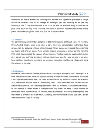 Paratransit Study 2011
CCCF/Civitas | 48
chakdas on all arterial streets and the Ring Road ensures that a potential passenger is always
mobile.The Chakdas carry on an average 30 passengers per day travelling 67 km per day
involving 5 trips.34
They function from 6 am to 11 pm and are available every 2-3 minutes at
peak travel hours on busy roads. Although this sector is the most important stakeholder in the
public transportation system, there is no plan set in place for them.
3.3.5.Indore
The paratransit system in Indore comprise of 500 mini buses and 550 Maruti vans. Till recently,
three-wheeled Vikram autos were also a part. However, transportation authorities have
scrapped all the polluting vehicles, which included Vikram autos, and replaced them with Tata
Ace Magics and LPG run autos. These vehicles require temporary or annual permits from the
RTO, which has restricted the issuance of new licenses. This has created a supply deficit in the
city. Maruti vans and Tata Ace Magic vehicles, which have specific route permits in the city,
have also been issued rural permits to ply on routes connecting neighbouring villages and along
the outskirts of the city.
3.3.6.Lucknow
In Lucknow, autorickshaws function as Share Autos, carrying an average of 5 to 7 passengers at a
time. There are around 4,000 autos plying in the city on short distances. The Lucknow RTO issues
a No-Objection Certificate (NOC) for these automobiles to ply within city limits. As on March
2011, there were 51 such autos in Lucknow city limits. The RTO further fixes the fare of such
autos in various routes. The fares range between ` 5 to ` 28, according to the distance travelled.
In the absence of other modes of transportation (city buses are few), a large number of
commuters travel by Share Autos. In addition, these automobiles’ availability and frequency also
make them a preferred mode of travel. Currently, only Compressed Natural Gas (CNG) driven
autos are allowed to ply in the city.
34
Detailed Project Report for Rajkot Bus Rapid Transit System, Rajkot Municipal Corporation, 2007
 