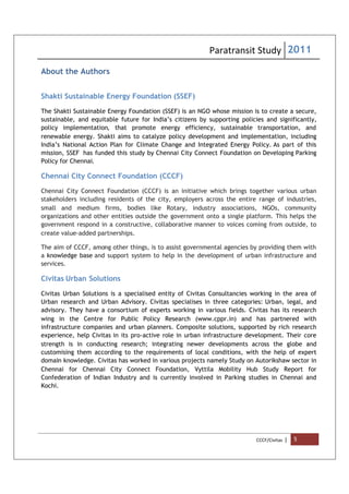 Paratransit Study 2011
CCCF/Civitas | 5
About the Authors
Shakti Sustainable Energy Foundation (SSEF)
The Shakti Sustainable Energy Foundation (SSEF) is an NGO whose mission is to create a secure,
sustainable, and equitable future for India’s citizens by supporting policies and significantly,
policy implementation, that promote energy efficiency, sustainable transportation, and
renewable energy. Shakti aims to catalyze policy development and implementation, including
India’s National Action Plan for Climate Change and Integrated Energy Policy. As part of this
mission, SSEF has funded this study by Chennai City Connect Foundation on Developing Parking
Policy for Chennai.
Chennai City Connect Foundation (CCCF)
Chennai City Connect Foundation (CCCF) is an initiative which brings together various urban
stakeholders including residents of the city, employers across the entire range of industries,
small and medium firms, bodies like Rotary, industry associations, NGOs, community
organizations and other entities outside the government onto a single platform. This helps the
government respond in a constructive, collaborative manner to voices coming from outside, to
create value-added partnerships.
The aim of CCCF, among other things, is to assist governmental agencies by providing them with
a knowledge base and support system to help in the development of urban infrastructure and
services.
Civitas Urban Solutions
Civitas Urban Solutions is a specialised entity of Civitas Consultancies working in the area of
Urban research and Urban Advisory. Civitas specialises in three categories: Urban, legal, and
advisory. They have a consortium of experts working in various fields. Civitas has its research
wing in the Centre for Public Policy Research (www.cppr.in) and has partnered with
infrastructure companies and urban planners. Composite solutions, supported by rich research
experience, help Civitas in its pro-active role in urban infrastructure development. Their core
strength is in conducting research; integrating newer developments across the globe and
customising them according to the requirements of local conditions, with the help of expert
domain knowledge. Civitas has worked in various projects namely Study on Autorikshaw sector in
Chennai for Chennai City Connect Foundation, Vyttila Mobility Hub Study Report for
Confederation of Indian Industry and is currently involved in Parking studies in Chennai and
Kochi.
 
