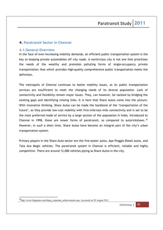 Paratransit Study 2011
CCCF/Civitas | 50
4. Paratransit Sector in Chennai
4.1.General Overview
In the face of ever-increasing mobility demands, an efficient public transportation system is the
key to keeping private automobiles off city roads. A world-class city is not one that prioritizes
the needs of the wealthy and promotes polluting forms of single-occupancy private
transportation; that which provides high-quality comprehensive public transportation meets the
definition.
The metropolis of Chennai continues to battle mobility issues, as its public transportation
services are insufficient to meet the changing needs of its diverse population. Lack of
connectivity and flexibility remain major issues. They, can however, be tackled by bridging the
existing gaps and identifying missing links. It is here that Share Autos come into the picture.
With innovative thinking, Share Autos can be made the backbone of the ‘transportation of the
future’, as they provide low-cost mobility with first-mile-last-mile connectivity and is set to be
the most preferred mode of service by a large section of the population in India. Introduced to
Chennai in 1998, these are newer forms of paratransit, as compared to autorickshaws. 35
However, in such a short time, Share Autos have become an integral part of the city’s urban
transportation system.
Primary players in the Share Auto sector are the five-seater autos, Ape Piaggio Diesel autos, and
Tata Ace Magic vehicles. The paratransit system in Chennai is efficient, reliable and highly
competitive. There are around 12,000 vehicles plying as Share Autos in the city.
35
http://www.bajajauto.com/bajaj_corporate_achievements.asp, Accessed on 20 August 2011
 