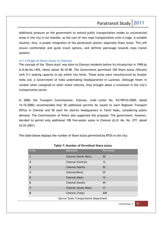 Paratransit Study 2011
CCCF/Civitas | 52
Additional pressure on the government to extend public transportation modes to unconnected
areas in the city is not feasible, as the cost of new mass transportation units is huge. A suitable
solution, thus, is proper integration of the paratransit system, especially Share Autos. This will
ensure comfortable and quick travel options, and definite patronage towards mass transit
systems.
4.1.1.Origin of Share Autos in Chennai
The concept of the ‘Share Auto’ was alien to Chennai residents before its introduction in 1998 by
G.O.Ms.No.1492, Home dated 30.10.98. The Government permitted 100 Share Autos (Vikram)
with 5+1 seating capacity to ply within city limits. These autos were manufactured by Scooter
India Ltd, a Government of India undertaking headquartered in Lucknow. Although fewer in
number when compared to other motor vehicles, they brought about a revolution in the city’s
transportation sector.
In 2000, the Transport Commissioner, Chennai, (vide Letter No. H3/99743/2000, dated
14.10.2000) recommended that 50 additional permits be issued to each Regional Transport
Office in Chennai and 50 each for district headquarters in Tamil Nadu, considering public
demand. The Commissioner of Police also supported the proposal. The government, however,
decided to permit only additional 100 five-seater autos in Chennai (G.O. Ms. No. 277, dated
22.03.2001).
The table below displays the number of Share Autos permitted by RTOs in the city:
Table 7: Number of Permitted Share Autos
Sl No. Mavattam Permitted
1 Chennai (North West) 30
2 Chennai (Central) 12
3 Chennai (North) 55
4 Chennai(West) 25
5 Chennai (East) 12
6 Chennai (South) 49
7 Chennai (South West) 17
8 Chennai (Total) 200
Source: State Transportation Department
 