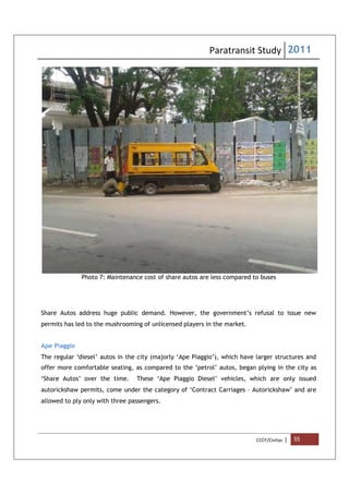 Paratransit Study 2011
CCCF/Civitas | 55
Photo 7: Maintenance cost of share autos are less compared to buses
Share Autos address huge public demand. However, the government’s refusal to issue new
permits has led to the mushrooming of unlicensed players in the market.
Ape Piaggio
The regular ‘diesel’ autos in the city (majorly ‘Ape Piaggio’), which have larger structures and
offer more comfortable seating, as compared to the ‘petrol’ autos, began plying in the city as
‘Share Autos’ over the time. These ‘Ape Piaggio Diesel’ vehicles, which are only issued
autorickshaw permits, come under the category of ‘Contract Carriages – Autorickshaw’ and are
allowed to ply only with three passengers.
 