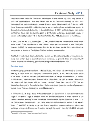 Paratransit Study 2011
CCCF/Civitas | 56
The Autorickshaw sector in Tamil Nadu was trapped in the ‘Permit Raj’ for a long period. In
1999, the Government of Tamil Nadu passed G.O. Ms. No. 166 dated February 10, 1999, for a
three-month ban on issue of permits for new 3-seater autos, following which G.O. Ms. No. 1439,
Home Department dated 29.10.1999 imposed a ban on issuing of new autorickshaw permits in
Chennai city. Further, G.O. Ms. No. 1346, dated October 5, 1999, prohibited autos from plying
on Wall Tax Road, from the junction point of E.V.R. Salai up to Isaac Street (both ways), by
powers conferred by Section 115 of the Motor Vehicles Act, 1988, Government of Tamil Nadu.
In 2007, G.O. Ms. No. 510, dated April 13, 2007, necessitated the conversion of petrol-driven
autos to LPG.37
The registration of new ‘diesel’ autos was also banned in the same year.
However, in 2010, the government passed G.O. Ms. No. 463 dated May 14, 2010, which lifted the
ban on grant of permits in Tamil Nadu. The ban on diesel autos remains.
This Study revealed that diesel autorickshaw owners and drivers have found a new market in the
Share Auto sector, due to assured commuter patronage. At present, there are around 6,500
‘diesel’ driven autos in the city, perceived as a regular form of the Share Auto.
Tata Ace Magic
Another major player in the sector is ‘Tata Ace Magic’. This vehicle was introduced to Chennai in
2009 by a letter from the Transport Commissioner (Letter. R. No. 33310/H3/2009, dated
31.08.2009). Circular No. 13/2009 gave permission to Tata Ace Magic HT (8 seater) B.S III (diesel)
to register as a ‘Tourist Maxi Cab’ in the state of Tamil Nadu. The Tata Ace Magic comes under
the category of ‘light motor vehicles, contract carriage’. Since 2009, around 4,500 Tata Ace
Magics have been sold in Chennai city alone. During peak travel hours, the number of passengers
carried in one Tata Ace Magic can go up to 12 passengers.
In notification G.S.R 84 (E) dated 9th
November 2009, the Government of India specified Bharat
Stage III and Bharat Stage IV emission norms for different categories of motor vehicles in the
country. However, keeping in view ‘unforeseen’ circumstances, certain provisions of Rule 115 of
the Central Motor Vehicle Rules, 1989, were amended vide notification number G.S.R 443 (E)
dated 21st
May 2010. According to the rule, Bharat Stage III norms were made applicable to two
and three wheelers in Chennai and few other parts of the country from April 1, 2010, although
37
Section 87(1) of the Motor Vehicles Act- Central Act 59 of 1988
 