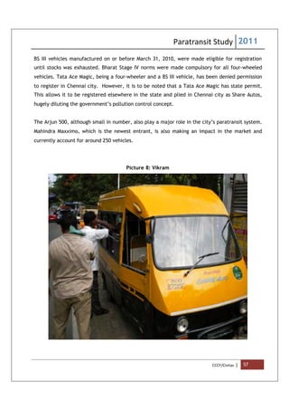 Paratransit Study 2011
CCCF/Civitas | 57
BS III vehicles manufactured on or before March 31, 2010, were made eligible for registration
until stocks was exhausted. Bharat Stage IV norms were made compulsory for all four-wheeled
vehicles. Tata Ace Magic, being a four-wheeler and a BS III vehicle, has been denied permission
to register in Chennai city. However, it is to be noted that a Tata Ace Magic has state permit.
This allows it to be registered elsewhere in the state and plied in Chennai city as Share Autos,
hugely diluting the government’s pollution control concept.
The Arjun 500, although small in number, also play a major role in the city’s paratransit system.
Mahindra Maxximo, which is the newest entrant, is also making an impact in the market and
currently account for around 250 vehicles.
Picture 8: Vikram
 