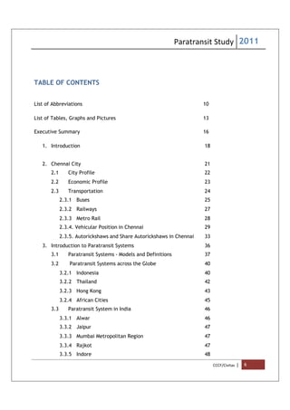 Paratransit Study 2011
CCCF/Civitas | 6
TABLE OF CONTENTS
List of Abbreviations 10
List of Tables, Graphs and Pictures 13
Executive Summary 16
1. Introduction 18
2. Chennai City 21
2.1 City Profile 22
2.2 Economic Profile 23
2.3 Transportation 24
2.3.1 Buses 25
2.3.2 Railways 27
2.3.3 Metro Rail 28
2.3.4. Vehicular Position in Chennai 29
2.3.5. Autorickshaws and Share Autorickshaws in Chennai 33
3. Introduction to Paratransit Systems 36
3.1 Paratransit Systems - Models and Definitions 37
3.2 Paratransit Systems across the Globe 40
3.2.1 Indonesia 40
3.2.2 Thailand 42
3.2.3 Hong Kong 43
3.2.4 African Cities 45
3.3 Paratransit System in India 46
3.3.1 Alwar 46
3.3.2 Jaipur 47
3.3.3 Mumbai Metropolitan Region 47
3.3.4 Rajkot 47
3.3.5 Indore 48
 