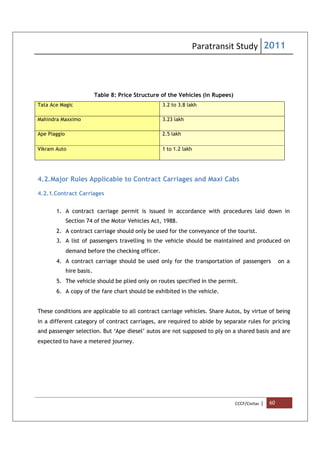 Paratransit Study 2011
CCCF/Civitas | 60
Table 8: Price Structure of the Vehicles (in Rupees)
Tata Ace Magic 3.2 to 3.8 lakh
Mahindra Maxximo 3.23 lakh
Ape Piaggio 2.5 lakh
Vikram Auto 1 to 1.2 lakh
4.2.Major Rules Applicable to Contract Carriages and Maxi Cabs
4.2.1.Contract Carriages
1. A contract carriage permit is issued in accordance with procedures laid down in
Section 74 of the Motor Vehicles Act, 1988.
2. A contract carriage should only be used for the conveyance of the tourist.
3. A list of passengers travelling in the vehicle should be maintained and produced on
demand before the checking officer.
4. A contract carriage should be used only for the transportation of passengers on a
hire basis.
5. The vehicle should be plied only on routes specified in the permit.
6. A copy of the fare chart should be exhibited in the vehicle.
These conditions are applicable to all contract carriage vehicles. Share Autos, by virtue of being
in a different category of contract carriages, are required to abide by separate rules for pricing
and passenger selection. But ‘Ape diesel’ autos are not supposed to ply on a shared basis and are
expected to have a metered journey.
 