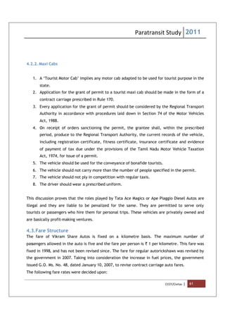 Paratransit Study 2011
CCCF/Civitas | 61
4.2.2. Maxi Cabs
1. A ‘Tourist Motor Cab’ implies any motor cab adapted to be used for tourist purpose in the
state.
2. Application for the grant of permit to a tourist maxi cab should be made in the form of a
contract carriage prescribed in Rule 170.
3. Every application for the grant of permit should be considered by the Regional Transport
Authority in accordance with procedures laid down in Section 74 of the Motor Vehicles
Act, 1988.
4. On receipt of orders sanctioning the permit, the grantee shall, within the prescribed
period, produce to the Regional Transport Authority, the current records of the vehicle,
including registration certificate, fitness certificate, insurance certificate and evidence
of payment of tax due under the provisions of the Tamil Nadu Motor Vehicle Taxation
Act, 1974, for issue of a permit.
5. The vehicle should be used for the conveyance of bonafide tourists.
6. The vehicle should not carry more than the number of people specified in the permit.
7. The vehicle should not ply in competition with regular taxis.
8. The driver should wear a prescribed uniform.
This discussion proves that the roles played by Tata Ace Magics or Ape Piaggio Diesel Autos are
illegal and they are liable to be penalized for the same. They are permitted to serve only
tourists or passengers who hire them for personal trips. These vehicles are privately owned and
are basically profit-making ventures.
4.3.Fare Structure
The fare of Vikram Share Autos is fixed on a kilometre basis. The maximum number of
passengers allowed in the auto is five and the fare per person is ` 1 per kilometre. This fare was
fixed in 1998, and has not been revised since. The fare for regular autorickshaws was revised by
the government in 2007. Taking into consideration the increase in fuel prices, the government
issued G.O. Ms. No. 48, dated January 10, 2007, to revise contract carriage auto fares.
The following fare rates were decided upon:
 