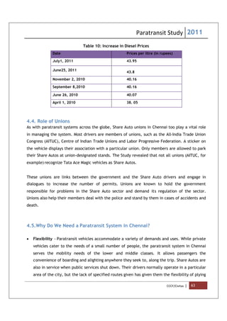 Paratransit Study 2011
CCCF/Civitas | 63
Table 10: Increase in Diesel Prices
Date Prices per litre (in rupees)
July1, 2011 43.95
June25, 2011
43.8
November 2, 2010 40.16
September 8,2010 40.16
June 26, 2010 40.07
April 1, 2010 38. 05
4.4. Role of Unions
As with paratransit systems across the globe, Share Auto unions in Chennai too play a vital role
in managing the system. Most drivers are members of unions, such as the All-India Trade Union
Congress (AITUC), Centre of Indian Trade Unions and Labor Progressive Federation. A sticker on
the vehicle displays their association with a particular union. Only members are allowed to park
their Share Autos at union-designated stands. The Study revealed that not all unions (AITUC, for
example) recognize Tata Ace Magic vehicles as Share Autos.
These unions are links between the government and the Share Auto drivers and engage in
dialogues to increase the number of permits. Unions are known to hold the government
responsible for problems in the Share Auto sector and demand its regulation of the sector.
Unions also help their members deal with the police and stand by them in cases of accidents and
death.
4.5.Why Do We Need a Paratransit System in Chennai?
 Flexibility - Paratransit vehicles accommodate a variety of demands and uses. While private
vehicles cater to the needs of a small number of people, the paratransit system in Chennai
serves the mobility needs of the lower and middle classes. It allows passengers the
convenience of boarding and alighting anywhere they seek to, along the trip. Share Autos are
also in service when public services shut down. Their drivers normally operate in a particular
area of the city, but the lack of specified routes given has given them the flexibility of plying
 