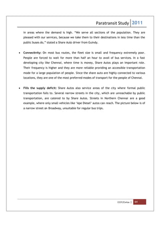 Paratransit Study 2011
CCCF/Civitas | 64
in areas where the demand is high. “We serve all sections of the population. They are
pleased with our services, because we take them to their destinations in less time than the
public buses do,” stated a Share Auto driver from Guindy.
 Connectivity: On most bus routes, the fleet size is small and frequency extremely poor.
People are forced to wait for more than half an hour to avail of bus services. In a fast
developing city like Chennai, where time is money, Share Autos plays an important role.
Their frequency is higher and they are more reliable providing an accessible transportation
mode for a large population of people. Since the share auto are highly connected to various
locations, they are one of the most preferred modes of transport for the people of Chennai.
 Fills the supply deficit: Share Autos also service areas of the city where formal public
transportation fails to. Several narrow streets in the city, which are unreachable by public
transportation, are catered to by Share Autos. Streets in Northern Chennai are a good
example, where only small vehicles like ‘Ape Diesel’ autos can reach. The picture below is of
a narrow street on Broadway, unsuitable for regular bus trips.
 