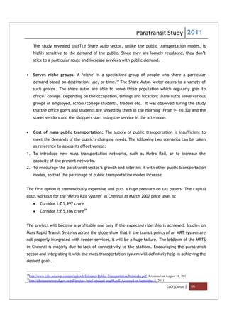 Paratransit Study 2011
CCCF/Civitas | 66
The study revealed thatTte Share Auto sector, unlike the public transportation modes, is
highly sensitive to the demand of the public. Since they are loosely regulated, they don’t
stick to a particular route and increase services with public demand.
 Serves niche groups: A ‘niche’ is a specialized group of people who share a particular
demand based on destination, use, or time.38
The Share Autos sector caters to a variety of
such groups. The share autos are able to serve those population which regularly goes to
office/ college. Depending on the occupation, timings and location; share autos serve various
groups of employed, school/college students, traders etc. It was observed suring the study
thatthe office goers and students are served by them in the morning (From 9- 10.30) and the
street vendors and the shoppers start using the service in the afternoon.
 Cost of mass public transportation: The supply of public transportation is insufficient to
meet the demands of the public’s changing needs. The following two scenarios can be taken
as reference to assess its effectiveness:
1. To introduce new mass transportation networks, such as Metro Rail, or to increase the
capacity of the present networks.
2. To encourage the paratransit sector’s growth and interlink it with other public transportation
modes, so that the patronage of public transportation modes increase.
The first option is tremendously expensive and puts a huge pressure on tax payers. The capital
costs workout for the ‘Metro Rail System’ in Chennai at March 2007 price level is:
 Corridor 1:` 5,997 crore
 Corridor 2:` 5,106 crore39
The project will become a profitable one only if the expected ridership is achieved. Studies on
Mass Rapid Transit Systems across the globe show that if the transit points of an MRT system are
not properly integrated with feeder services, it will be a huge failure. The letdown of the MRTS
in Chennai is majorly due to lack of connectivity to the stations. Encouraging the paratransit
sector and integrating it with the mass transportation system will definitely help in achieving the
desired goals.
38
http://www.cdia.asia/wp-content/uploads/Informal-Public-Transportation-Networks.pdf, Accessed on August 19, 2011
39
http://chennaimetrorail.gov.in/pdf/project_brief_updated_aug08.pdf. Accessed on September 8, 2011
 