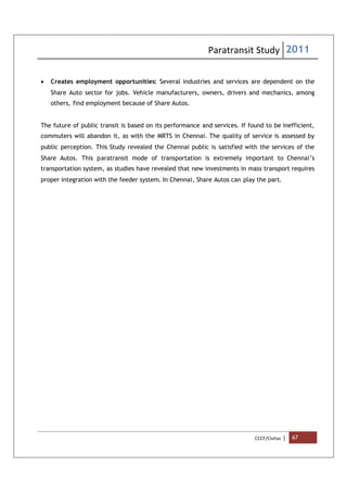 Paratransit Study 2011
CCCF/Civitas | 67
 Creates employment opportunities: Several industries and services are dependent on the
Share Auto sector for jobs. Vehicle manufacturers, owners, drivers and mechanics, among
others, find employment because of Share Autos.
The future of public transit is based on its performance and services. If found to be inefficient,
commuters will abandon it, as with the MRTS in Chennai. The quality of service is assessed by
public perception. This Study revealed the Chennai public is satisfied with the services of the
Share Autos. This paratransit mode of transportation is extremely important to Chennai’s
transportation system, as studies have revealed that new investments in mass transport requires
proper integration with the feeder system. In Chennai, Share Autos can play the part.
 