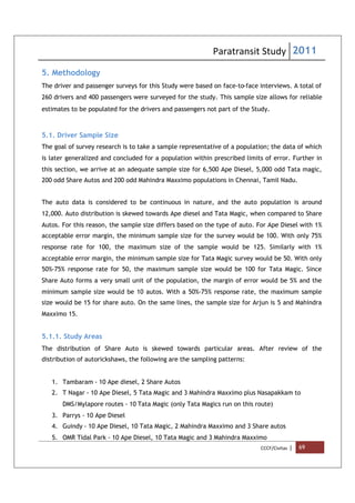 Paratransit Study 2011
CCCF/Civitas | 69
5. Methodology
The driver and passenger surveys for this Study were based on face-to-face interviews. A total of
260 drivers and 400 passengers were surveyed for the study. This sample size allows for reliable
estimates to be populated for the drivers and passengers not part of the Study.
5.1. Driver Sample Size
The goal of survey research is to take a sample representative of a population; the data of which
is later generalized and concluded for a population within prescribed limits of error. Further in
this section, we arrive at an adequate sample size for 6,500 Ape Diesel, 5,000 odd Tata magic,
200 odd Share Autos and 200 odd Mahindra Maxximo populations in Chennai, Tamil Nadu.
The auto data is considered to be continuous in nature, and the auto population is around
12,000. Auto distribution is skewed towards Ape diesel and Tata Magic, when compared to Share
Autos. For this reason, the sample size differs based on the type of auto. For Ape Diesel with 1%
acceptable error margin, the minimum sample size for the survey would be 100. With only 75%
response rate for 100, the maximum size of the sample would be 125. Similarly with 1%
acceptable error margin, the minimum sample size for Tata Magic survey would be 50. With only
50%-75% response rate for 50, the maximum sample size would be 100 for Tata Magic. Since
Share Auto forms a very small unit of the population, the margin of error would be 5% and the
minimum sample size would be 10 autos. With a 50%-75% response rate, the maximum sample
size would be 15 for share auto. On the same lines, the sample size for Arjun is 5 and Mahindra
Maxximo 15.
5.1.1. Study Areas
The distribution of Share Auto is skewed towards particular areas. After review of the
distribution of autorickshaws, the following are the sampling patterns:
1. Tambaram - 10 Ape diesel, 2 Share Autos
2. T Nagar - 10 Ape Diesel, 5 Tata Magic and 3 Mahindra Maxximo plus Nasapakkam to
DMS/Mylapore routes - 10 Tata Magic (only Tata Magics run on this route)
3. Parrys - 10 Ape Diesel
4. Guindy - 10 Ape Diesel, 10 Tata Magic, 2 Mahindra Maxximo and 3 Share autos
5. OMR Tidal Park - 10 Ape Diesel, 10 Tata Magic and 3 Mahindra Maxximo
 