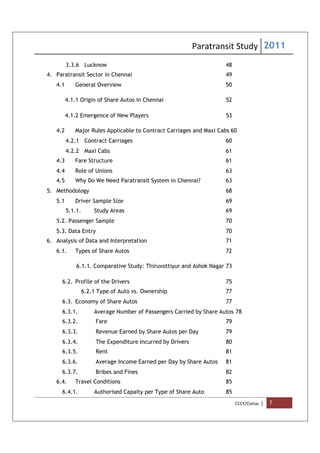 Paratransit Study 2011
CCCF/Civitas | 7
3.3.6 Lucknow 48
4. Paratransit Sector in Chennai 49
4.1 General Overview 50
4.1.1 Origin of Share Autos in Chennai 52
4.1.2 Emergence of New Players 53
4.2 Major Rules Applicable to Contract Carriages and Maxi Cabs 60
4.2.1 Contract Carriages 60
4.2.2 Maxi Cabs 61
4.3 Fare Structure 61
4.4 Role of Unions 63
4.5 Why Do We Need Paratransit System in Chennai? 63
5. Methodology 68
5.1 Driver Sample Size 69
5.1.1. Study Areas 69
5.2. Passenger Sample 70
5.3. Data Entry 70
6. Analysis of Data and Interpretation 71
6.1. Types of Share Autos 72
6.1.1. Comparative Study: Thiruvottiyur and Ashok Nagar 73
6.2. Profile of the Drivers 75
6.2.1 Type of Auto vs. Ownership 77
6.3. Economy of Share Autos 77
6.3.1. Average Number of Passengers Carried by Share Autos 78
6.3.2. Fare 79
6.3.3. Revenue Earned by Share Autos per Day 79
6.3.4. The Expenditure Incurred by Drivers 80
6.3.5. Rent 81
6.3.6. Average Income Earned per Day by Share Autos 81
6.3.7. Bribes and Fines 82
6.4. Travel Conditions 85
6.4.1. Authorised Capaity per Type of Share Auto 85
 