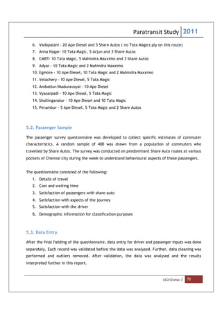 Paratransit Study 2011
CCCF/Civitas | 70
6. Vadapalani - 20 Ape Diesel and 3 Share Autos ( no Tata Magics ply on this route)
7. Anna Nagar- 10 Tata Magic, 5 Arjun and 3 Share Autos
8. CMBT- 10 Tata Magic, 5 Mahindra Maxximo and 3 Share Autos
9. Adyar - 10 Tata Magic and 2 Mahindra Maxximo
10. Egmore - 10 Ape Diesel, 10 Tata Magic and 2 Mahindra Maxximo
11. Velachery - 10 Ape Diesel, 5 Tata Magic
12. Ambattur/Maduravoyal - 10 Ape Diesel
13. Vyasarpadi - 10 Ape Diesel, 5 Tata Magic
14. Shollinganalur - 10 Ape Diesel and 10 Tata Magic
15. Perambur - 5 Ape Diesel, 5 Tata Magic and 2 Share Autos
5.2. Passenger Sample
The passenger survey questionnaire was developed to collect specific estimates of commuter
characteristics. A random sample of 400 was drawn from a population of commuters who
travelled by Share Autos. The survey was conducted on predominant Share Auto routes at various
pockets of Chennai city during the week to understand behavioural aspects of these passengers.
The questionnaire consisted of the following:
1. Details of travel
2. Cost and waiting time
3. Satisfaction of passengers with share auto
4. Satisfaction with aspects of the journey
5. Satisfaction with the driver
6. Demographic information for classification purposes
5.3. Data Entry
After the final fielding of the questionnaire, data entry for driver and passenger inputs was done
separately. Each record was validated before the data was analysed. Further, data cleaning was
performed and outliers removed. After validation, the data was analysed and the results
interpreted further in this report.
 