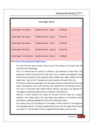 Paratransit Study 2011
CCCF/Civitas | 74
Ashok Nagar (South)
Ashok Nagar 11th Avenue Residential Area - Class I 43,056.00
Ashok Nagar 12th Avenue Residential Area - Class Ia 35,521.00
Ashok Nagar 19th Avenue Residential Area - Class Ii 25,403.00
Ashok Nagar 19th Street Residential Area - Class Iia 18,622.00
Ashok Nagar 1st Cross Street Residential Area - Class Iii 13,024.00
Source: http://www.tnreginet.net/english/faq.asp
It is clear that the value of land in Class I area of Thiruvottiyur is far lesser than the
Class III area of Ashok Nagar.
This, it is inferred that the profile of residents is also different in these areas. The
population in North Chennai falls into the lower class or middle class segments, while
South Chennai comprises of the upwardly mobile middle class, upper middle class and
higher class. Most of the IT companies are also situated in this part of the city.
The Study revealed that passengers from the upper economic strata did not prefer Ape
Diesel autorickshaws; their build and look were identified as de-motivating factors.
This class of commuters seek modern-looking vehicles, and hence, the demand for
Tata Magics and Mahindra Maxximos has increased in South Chennai.
However, in North Chennai, the streets are narrower and the roads are in poorer
condition. The smaller body of the Ape Diesel auto enables it to manoeuvre these
areas better, enabling passengers to reach their destinations faster.
Yet another factor for the absence of Tata Magics in North Chennai is the objection
from Ape Diesel drivers. The Study revealed that drivers from this region did not allow
new players in. This attitude of theirs is supported by the labour unions as well.
 