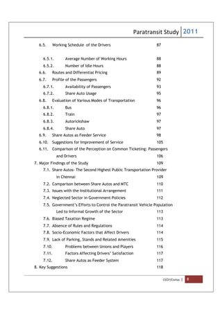 Paratransit Study 2011
CCCF/Civitas | 8
6.5. Working Schedule of the Drivers 87
6.5.1. Average Number of Working Hours 88
6.5.2. Number of Idle Hours 88
6.6. Routes and Differential Pricing 89
6.7. Profile of the Passengers 92
6.7.1. Availability of Passengers 93
6.7.2. Share Auto Usage 95
6.8. Evaluation of Various Modes of Transportation 96
6.8.1. Bus 96
6.8.2. Train 97
6.8.3. Autorickshaw 97
6.8.4. Share Auto 97
6.9. Share Autos as Feeder Service 98
6.10. Suggestions for Improvement of Service 105
6.11. Comparison of the Perception on Common Ticketing: Passengers
and Drivers 106
7. Major Findings of the Study 109
7.1. Share Autos- The Second Highest Public Transportation Provider
in Chennai 109
7.2. Comparison between Share Autos and MTC 110
7.3. Issues with the Institutional Arrangement 111
7.4. Neglected Sector in Government Policies 112
7.5. Government’s Efforts to Control the Paratransit Vehicle Population
Led to Informal Growth of the Sector 113
7.6. Biased Taxation Regime 113
7.7. Absence of Rules and Regulations 114
7.8. Socio-Economic Factors that Affect Drivers 114
7.9. Lack of Parking, Stands and Related Amenities 115
7.10. Problems between Unions and Players 116
7.11. Factors Affecting Drivers’ Satisfaction 117
7.12. Share Autos as Feeder System 117
8. Key Suggestions 118
 