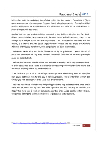 Paratransit Study 2011
CCCF/Civitas | 83
bribes that go to the pockets of the officials rather than the treasury. Formalising of Share
Autoscan reduce and check unwanted fines and forced bribes to an extent. , The additional tax
amount obtained can be appropriated by the government and used for the improvement of
public transportation as a whole.
Another fact that can be observed from the graph is that Mahindra Maxximo and Tata Magic
drivers pay more bribes, when compared to the other types. Mahindra Maxximo drivers on an
average pay ` 550 per month and Tata Magic drivers ` 349. From personal interviews with the
drivers, it is inferred that the police target ‘modern’ vehicles like Tata Magic and Mahindra
Maxximos and they pay more bribes, when compared to the other older models.
The licensed Vikram autos also do not follow rules set by the government. Due to the lack of
paratransit vehicles in the city, they also tend to overload their vehicles and carry passengers
above the capacity limit.
The Study also observed that the drivers, in a few areas of the city, voluntarily pay regular fines,
to avoid being fined extra. There is an informal understanding between Share Auto drivers and
the police, allowing them to ply on various routes.
“I ask the traffic police for a ‘fine’ receipt. He charges me ` 50 every day and I am exempted
from paying additional fines for that day, if I am caught again. This is better than paying ` 500
while plying with passengers,” said a Share Auto driver in Parrys.
The traffic police have also identified designating pickup and drop places for Share Autos. These
areas will be demarcated by barricades with signboards and will typically not close to bus
stops.41
This move was a result of complaints regarding Share Autos blocking other vehicles,
unorganised parking and causing inconvenience to pedestrians and passengers.
41
http://www.thehindu.com/news/cities/Chennai/article2318450.ece. Accessed on August 21, 2011
 