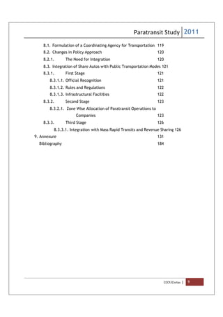 Paratransit Study 2011
CCCF/Civitas | 9
8.1. Formulation of a Coordinating Agency for Transportation 119
8.2. Changes in Policy Approach 120
8.2.1. The Need for Integration 120
8.3. Integration of Share Autos with Public Transportation Modes 121
8.3.1. First Stage 121
8.3.1.1. Official Recognition 121
8.3.1.2. Rules and Regulations 122
8.3.1.3. Infrastructural Facilities 122
8.3.2. Second Stage 123
8.3.2.1. Zone Wise Allocation of Paratransit Operations to
Companies 123
8.3.3. Third Stage 126
8.3.3.1. Integration with Mass Rapid Transits and Revenue Sharing 126
9. Annexure 131
Bibliography 184
 