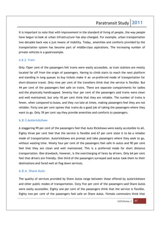Paratransit Study 2011
CCCF/Civitas | 97
It is important to note that with improvement in the standard of living of people, the way people
have begun to look at urban infrastructure has also changed. For example, urban transportation
two decades back was a just means of mobility. Today, amenities and comforts provided by the
transportation system has become part of middle-class aspirations. The increasing number of
private vehicles is a good example.
6.8.2. Train
Only 15per cent of the passengers felt trains were easily accessible, as train stations are mostly
located far off from the origin of passengers. Having to climb stairs to reach the next platform
and standing in long queues to buy tickets make it an un-preferred mode of transportation for
short-distance travel. Only nine per cent of the travellers think that the service is flexible. But
44 per cent of the passengers feel safe on trains. There are separate compartments for ladies
and the physically handicapped. Seventy four per cent of the passengers said trains were clean
and well maintained, but only 18 per cent think that they are reliable. The number of trains is
fewer, when compared to buses, and they run late at times, making passengers feel they are not
reliable. Forty one per cent opines that trains do a good job of taking the passengers where they
want to go. Only 39 per cent say they provide amenities and comforts to passengers.
6.8.3.Autorickshaw
A staggering 99 per cent of the passengers feel that Auto Rickshaws were easily accessible to all.
Eighty three per cent feel that the service is flexible and 67 per cent state it to be a reliable
mode of transportation. Autorickshaws are prompt and take passengers where they seek to go,
without wasting time. Ninety four per cent of the passengers feel safe in autos and 90 per cent
feel that they are clean and well maintained. This is a preferred mode for short distance
transportation. One drawback, however, is the overcharging of fares by drivers. Only 64 per cent
feel that drivers are friendly. One third of the passengers surveyed said autos took them to their
destinations and fared well at flag down services.
6.8.4. Share Auto
The quality of services provided by Share Autos range between those offered by autorickshaws
and other public modes of transportation. Sixty five per cent of the passengers said Share Autos
were easily accessible. Eighty one per cent of the passengers think that the service is flexible.
Eighty two per cent of the passengers feel safe on Share Autos. Female commuters think that
 