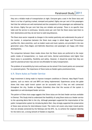 Paratransit Study 2011
CCCF/Civitas | 98
they are a reliable mode of transportation at night. Everyone gets a seat in the Share Auto and
there is no fear of getting crushed, stamped and pushed. Eighty one per cent of the passengers
feel that the vehicles are well maintained and the complaints of the passengers are addressed by
the drivers. Eighty five per cent feel they are reliable and prompt. There is no specific time
table and the service is continuous. Seventy seven per cent feel the Share Autos took them to
their destinations and they do not have to walk long distances.
The Share Auto sector responds to changes in the market positively and understands the pulse of
the market. A comparison between the Share Auto usage in Ashok Nagar and Thiruvottiyur
justifies this. More amenities, such as modern seats and music systems, are provided in the new
generation autos (Tata Magics and Mahindra Maxximos) and passengers are happy with these
developments.
The comparison between these modes shows that the Share Autos are preferred to the major
public modes of transportation, i.e. buses and trains. Normal autorickshaws rank higher than
Share Autos in accessibility, flexibility and safety. However, it should be noted that they are
used for planned private trips and are not affordable for daily transportation.
The problem of accessibility by trains and buses can be solved if the transit points are connected
in a planned system. The importance of Share Autos as feeders gains prominence here.
6.9. Share Autos as Feeder Service
Huge investment is being made to improve transport conditions in Chennai. Mass Rapid Transit
systems, such as metro rail and BRTS are being implemented. Experiences across the globe
shows that mass rapid transit system can be successful only if they are well connected
throughout the city. Studies on Bogota (Colombia) show that the success of the system is
dependent on well-developed feeder services.
The pattern of Share Auto usage suggests that Share Autos are the best feeder services available
in Chennai. This Study tried to understand the feasibility of using Share Autos as a feeder service
to the upcoming Metro Rail in the city. Although passengers supported the improvisation of the
public transportation system by introducing Metro Rail, they strongly supported the preservation
of Share Auto services for short-distance travel. The metro rail covers only major transit points
that are already connected by the Railways and the MTC. So, to achieve the targeted ridership
for the metro rail, a strong network of feeders is required.
 