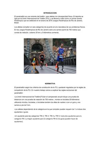 INTRODUCCION
El paratriatlón es una variante del triatlón para atletas con discapacidad física. El deporte se
rige por la Unión Internacional de Triatlón (ITU), y se llevará a cabo como un primer evento
Paralímpico que se celebrará en el verano de 2016 Juegos Paralímpicos de Río de Janeiro,
Brasil.
Los atletas compiten en seis categorías de acuerdo al a la naturaleza de sus problemas físicos.
En los Juegos Paralímpicos de Río de Janeiro será una carrera sprint de 750 metros que
consta de natación, ciclismo 20 km y 5 kilómetros corriendo.
NORMATIVA
El paratriatlón según los criterios de constitución de la ITU, quedarán regulados por la reglas de
competición de la ITU. En nuestro trabajo vamos a explicar las reglas exclusivas del
paratriatlón:
-La Unión Internacional de Triatlón(ITU)en el campeonato anual incluye una prueba de
distancia con una prueba de natación de 750 metros , montar en bicicleta 20 kilómetros
utilizando triciclos, bicicletas, o bicicletas tandem de sillas de ruedas o con un guía y una
carrera a pie de 5 km.
-Los atletas dependiendo de la categoría en la que compitan pueden requerir de 1 o incluso dos
ayudantes o guías.
-Un ayudante para las categorías TRI 2, TRI 3, TRI 4 y TRI 5, hasta dos ayudantes para la
categoría TRI 1 y ningún ayudante para la categoría TRI 6 ( los guías pueden hacer de
ayudantes).
 