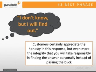 #3 BEST PHRASE


“I don’t know,
but I will find
     out.”

         Customers certainly appreciate the
     honesty in this response, but even more
    the integrity that you will take responsibly
    in finding the answer personally instead of
                  passing the buck
 