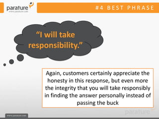 #4 BEST PHRASE



  “I will take
responsibility.”


     Again, customers certainly appreciate the
     honesty in this response, but even more
    the integrity that you will take responsibly
    in finding the answer personally instead of
                  passing the buck
 