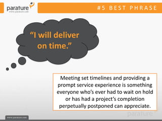 #5 BEST PHRASE



“I will deliver
   on time.”


         Meeting set timelines and providing a
        prompt service experience is something
        everyone who’s ever had to wait on hold
           or has had a project’s completion
         perpetually postponed can appreciate.
 