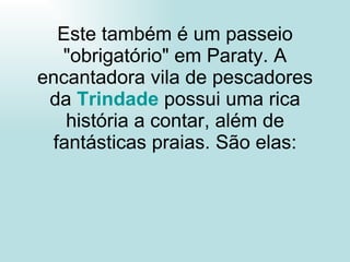 Este também é um passeio "obrigatório" em Paraty. A encantadora vila de pescadores da  Trindade   possui uma rica história a contar, além de fantásticas praias. São elas: 