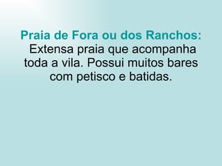 Praia de Fora ou dos Ranchos:  Extensa praia que acompanha toda a vila. Possui muitos bares com petisco e batidas. 