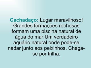 Cachadaço :  Lugar maravilhoso! Grandes formações rochosas formam uma piscina natural de água do mar.Um verdadeiro aquário natural onde pode-se nadar junto aos peixinhos. Chega-se por trilha. 