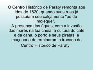 O Centro Histórico de Paraty remonta aos idos de 1820, quando suas ruas já possuíam seu calçamento "pé de moleque".  A presença das águas, com a invasão das marés na lua cheia, a cultura do café e da cana, o porto e seus piratas, a maçonaria determinaram o traçado do Centro Histórico de Paraty.   