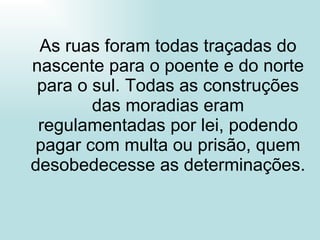 As ruas foram todas traçadas do nascente para o poente e do norte para o sul. Todas as construções das moradias eram regulamentadas por lei, podendo pagar com multa ou prisão, quem desobedecesse as determinações. 