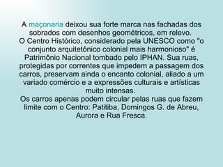 A  maçonaria  deixou sua forte marca nas fachadas dos sobrados com desenhos geométricos, em relevo.  O Centro Histórico, considerado pela UNESCO como "o conjunto arquitetônico colonial mais harmonioso" é Patrimônio Nacional tombado pelo IPHAN. Sua ruas, protegidas por correntes que impedem a passagem dos carros, preservam ainda o encanto colonial, aliado a um variado comércio e a expressões culturais e artísticas muito intensas.  Os carros apenas podem circular pelas ruas que fazem limite com o Centro: Patitiba, Domingos G. de Abreu, Aurora e Rua Fresca. 