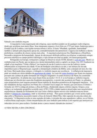 Sobrado com símbolos maçons
        A maçonaria é uma organização não religiosa, cujos membros podem ser de qualquer credo religioso,
desde que acreditem num único Deus. Seus integrantes seguem o livro feito em 1723 por James Andersons para a
Grande Loja de Londres, com rígidas normas morais e éticas. O lema “liberdade, igualdade, fraternidade”
também é adotado pela maçonaria apesar de, contraditoriamente não permitirem o ingresso de mulheres e darem
preferência a membros de classes sociais mais altas. A maçonaria atual possui fins filantrópicos e filosóficos,
buscando o progresso da humanidade. Apesar de não possuir definição político ou religiosa, a maçonaria sempre
procurou interferir no campo político-ideológico, o que faziam ora estar no poder, ora serem perseguidos.
        Perseguidos na Europa, começaram a chegar no Brasil no século XVIII, durante o ciclo do ouro. Muitos se
estabeleceram em Paraty, que na época era o ponto intermediário entre a capital e as minas. Em 1833 fundaram na
cidade a loja maçônica “União e Beleza” (na esquina da rua do Comércio com a rua da Cadeia) e muito
influenciaram na arquitetura da cidade. O ano da fundação coincidência ou não, é um número de elevada
importância para a Maçonaria que, segundo a interpretação ortodoxa da Bíblia, seria a duração em anos da vida
de Cristo. Derivando desse número, o triângulo é o símbolo maçom por excelência. A influência da maçonaria
pode ser notada em vários detalhes da arquitetura da cidade. As casas do centro histórico que ficam em esquinas
possuem três cunhais de pedra formando um triângulo imaginário. O centro histórico de Paraty foi construído
com 33 quarteirões. As plantas das casas foram feitas na escala 1:33.33. E se na Europa os símbolos maçons
tinham que ser discreto por causa das freqüentes perseguições, o mesmo não acontecia em Paraty: os sobrados
cujos proprietários eram maçons possuem faixas repletas de desenhos geométricos de linguagem maçônica. Um
dos fundadores da loja maçônica em Paraty foi o vereador José Campos do Amaral, que convenceu a Câmara a
formular em 1833 o código de postura e obras de Paraty, obedecendo alguns critérios maçons. Graças a esse
código e ao isolamento geográfico ocorrido entre 1870 e 1950 a cidade manteve preservadas suas características
arquitetônicas. Quando do fechamento da Loja União e Beleza alguns móveis com símbolos maçons foram
doados à Câmara dos Vereadores, onde se encontram até hoje. Para quem considera que o texto acima explica
algo sobre a Maçonaria, necessário repetir a frase do General Albert Pike, líder supremo de uma das ordens da
maçonaria: “A Maçonaria oculta os seus segredos de todos, à exceção dos seus seguidores e sábios, ou os Eleitos,
e utiliza falsas explicações e falsas interpretações dos seus símbolos para induzir a erro aqueles que merecem ser
induzidos em erro; para ocultar a Verdade destes e para a manter afastada dos mesmos.”

A VIDA NO DIA A DIA COLONIAL
 