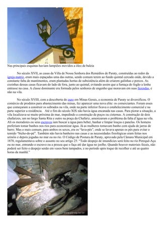 Nas principais esquinas haviam lampiões movidos a óleo de baleia

        No século XVII, as casas da Villa de Nossa Senhora dos Remédios de Paraty, construídas ao redor da
igreja matriz, eram mais espaçadas uma das outras, sendo comum terem ao fundo quintal cercado onde, devido a
constante falta de mantimentos, eram plantadas hortas de subsistência além de criarem galinhas e porcos. As
cozinhas dessas casas ficavam do lado de fora, junto ao quintal, evitando assim que a fumaça do fogão a lenha
entrasse na casa. A classe dominante era formada pelos senhores de engenho que moravam em suas fazendas, e
não na vila.

        No século XVIII, com a descoberta do ouro em Minas Gerais, a economia de Paraty se diversificou. O
comércio de produtos para abastecimento das minas, fez aparecer uma nova elite: os comerciantes. Foram esses
que começaram a construir os sobrados na vila, onde na parte inferior ficava o estabelecimento comercial e na
parte superior a residência. Até o fim do século XIX não havia água encanada nas casas. Para piorar a situação, a
vila localizava-se muito próxima do mar, impedindo a construção de poços ou cisternas. A construção de dois
chafarizes, um no largo Santa Rita e outro na praça do Chafariz, amenizaram o problema da falta d’água na vila.
Ali os moradores ou seus escravos iam buscar a água para beber, banhar e limpar louças e panelas. Os homens
preferiam tomar banhos nos rios para economizar água. Já as mulheres tomavam banho com ajuda de jarras de
barro. Mas o mais comum, para ambos os sexos, era os “lava-pés”, onde se lavava apenas os pés para evitar o
temido “bicho-do-pé”. Também não havia banheiro nas casas e as necessidades fisiológicas eram feitas nos
urinóis e depois jogadas no mar ou no rio. O Código de Postura de Paraty, aprovado pela Câmara Municipal em
1870, regulamentava sobre o assunto no seu artigo 25: “Todo despejo de imundícies será feito no rio Perequê-Açu
ou no mar, entrando o escravo ou a pessoa que o faça até dar água no joelho. Quando houver materiais fecais, não
poderá ser feito o despejo senão em vasos bem tampados, e no período após toque de recolher e até as quatro
horas da manhã.”
 