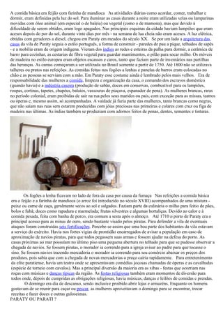 A comida básica era feijão com farinha de mandioca As atividades diárias como acordar, comer, trabalhar e
dormir, eram definidas pela luz do sol. Para iluminar as casas durante a noite eram utilizadas velas ou lamparinas
movidas com óleo animal (em especial o de baleia) ou vegetal (como o de mamona), mas que devido à
dificuldade de serem obtidos, eram logo apagados. Nas principais esquinas da cidade haviam lampiões que eram
acesos depois do por do sol, durante vinte dias por mês - na semana de lua cheia não eram acesos. A luz elétrica,
obtidas com geradores a diesel, chegou em Paraty em meados do século XX. Se por um lado a arquitetura das
casas da vila de Paraty seguia o estilo português, a forma de construir - paredes de pau a pique, telhados de sapês
- e a mobília eram de origem indígena. Vieram dos índios as redes e esteiras da palha para dormir, a cerâmica de
barro para cozinhar, as cestarias de fibra vegetal para guardar mantimentos, o pilão para socar milho. Os móveis
de madeira no estilo europeu eram objetos escassos e caros, tanto que faziam parte de inventários nas partilhas
das heranças. As camas começaram a ser utilizada no Brasil somente a partir de 1750. Até 1800 não se utilizava
talheres ou pratos nas refeições. As comidas feitas nos fogões a lenhas e panelas de barros eram colocadas no
chão e as pessoas se serviam com a mão. Em Paraty esse costume ainda é lembrado pelos mais velhos. Era de
responsabilidade das mulheres a comida, limpeza e organização da casa, o comando dos escravos doméstico
(quando havia) e a indústria caseira (produção de sabão, doces em conservas, combustível para os lampiões,
roupas, cortinas, tapetes, chapéus, balaios, vassouras de piaçava, espanador de pena). As mulheres brancas, raras
no período colonial, eram proibidas de sair na rua pelos seus maridos ou pais, com exceção para as missas, teatros
ou óperas e, mesmo assim, só acompanhadas. A vaidade já fazia parte das mulheres, tanto brancas como negras,
que não saíam nas ruas sem estarem produzidas com jóias preciosas nas primeiras e colares com cruz ou figa de
madeira nas últimas. As índias também se produziam com adornos feitos de penas, dentes, sementes e tinturas.




        Os fogões a lenha ficavam no lado de fora da casa por causa da fumaça Nas refeições a comida básica
era o feijão e a farinha de mandioca (o arroz foi introduzido no século XVIII) acompanhados de uma mistura -
peixe ou carne de caça, geralmente secos ao sol e salgados. Faziam parte da culinária o milho para feitio de pães,
bolos e fubá; doces como rapadura e marmelada; frutas silvestres e algumas hortaliças. Devido ao calor e à
comida pesada, feita com banha de porco, era comum a sesta após o almoço. Até 1710 o porto de Paraty era o
principal acesso para as minas de ouro, sendo bastante visado pelos piratas. Para defender a vila de eventuais
ataques foram construídas seis fortificações. Percebe-se assim que uma boa parte dos habitantes da vila estavam
a serviço do exército. Havia nos fortes vigias de prontidão encarregados de avisar a população em caso de
aproximação de navios piratas, para que todos pegassem suas armas e fossem ajudar na defesa do porto. As
casas próximas ao mar possuíam no último piso uma pequena abertura no telhado para que se pudesse observar a
chegada de navios. Se fossem piratas, o morador ia correndo para a igreja avisar ao padre para que tocasse o
sino. Se fossem navios trazendo mercadoria o morador ia correndo para seu comércio abaixar os preços dos
produtos, pois sabia que com a chegada de novas mercadorias o preço cairia rapidamente. Para entretenimento
da elite paratiense, havia um teatro onde se apresentavam comédias jocosas chamadas de óperas e as cavalhadas
(espécie de torneio com cavalos). Mas a principal diversão da maioria era as xibas - festas que ocorriam nas
roças com músicas e danças típicas da região. As festas religiosas também eram momentos de diversão para
todos onde, depois de cumpridas as obrigações religiosas, havia músicas, danças e leilões de comidas e prendas.
        O domingo era dia de descanso, sendo inclusive proibido abrir lojas e armazéns. Enquanto os homens
gostavam de se reunir para caçar ou pescar, as mulheres aproveitavam o domingo para se encontrar, trocar
receitas e fazer doces e outras guloseimas.
PARATY OU PARATI ?
 