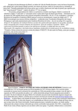 Na época do descobrimento do Brasil, os índios do Vale do Paraíba desciam a serra em busca de pescado,
pois sabiam que o peixe parati (Mugil curema), nos meses de inverno, subia os rios para desova, tornando-se
presa fácil. Tamanha quantidade havia desse peixe que os índios chamavam este lugar de paratii que significa em
tupi “água do parati” (“parati” =espécie de peixe e “i”=rio ou água).
         Os jesuítas, catequizadores dos índios e os primeiros a estudar suas línguas, tinham o costume de
 substituir o duplo “i” pela letra “y” passando assim o nome deste lugar de Paratii para Paraty. Entretanto em 29
 de janeiro de 1942 quando houve uma reforma ortográfica eliminando, o W, K e Y do vocabulário, o Instituto
 Brasileiro de Geografia e Estatística (IBGE) passou a escrever erroneamente o nome da cidade com “i”. O
 IBGE errou porque essa mesma reforma ortográfica – conhecida como Vocabulário Ortográfico da Língua
 Portuguesa e aprovada unanimemente pela Academia Brasileira de Letras – diz em seu artigo 42 o seguinte:
 Artigo 42: Os topônimos de tradição histórica secular não sofrem alteração alguma na sua grafia, quando já
 esteja consagrada pelo consenso diuturno dos brasileiros. Sirva de exemplo o topônimo “Bahia”, que
 conservará esta forma quando se aplicar em referência ao Estado e à cidade que têm esse nome.
 Observação: Os compostos e derivados desses topônimos obedecerão às normas gerais do vocabulário comum.
  Portanto a forma correta de escrever o nome da cidade é PARATY. Os derivados de Paraty, como por exemplo
 paratiense, são escrito com a letra “i”.
MONUMENTOS RELIGIOSOS




       Igreja da Matriz IGREJA MATRIZ DE NOSSA SENHORA DOS REMÉDIOS Começou a ser
construída em 1787 só ficando pronta em 08 de setembro de 1873, 86 anos depois. Foi a terceira igreja
construída no mesmo local (a primeira foi construída em 1646 com parede de pau-a-pique e teto de sapê e a
segunda em 1668 com paredes de pedra e cal - ambas demolidas porque ficaram pequenas para atender o
povoado). No dia de abertura da igreja Matriz foi realizada uma procissão transferindo algumas imagens da
igreja Santa Rita para a Matriz, costume que se conserva até hoje por ocasião da Festa de Nossa Senhora dos
Remédios. A igreja Matriz está situada em frente à praça de mesmo nome e possui uma construção imponente e
no estilo maneirístico. A obra não chegou a ser completada por falta de recursos. Na fachada da frente nota-se
que as duas torres não foram terminadas, ficando pequenas para o tamanho da igreja e, ao fundo, pedras
sobressaem das colunas externas indicando que seriam construídas mais paredes. Em 1863, o imperador D.
Pedro II em visita a Paraty registrou em seu diário sobre essa igreja: “É grande e faltam torres e consistório.
 