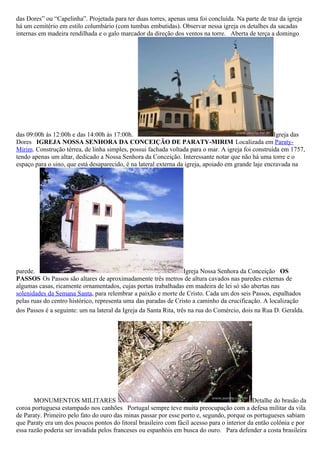 das Dores” ou “Capelinha”. Projetada para ter duas torres, apenas uma foi concluída. Na parte de traz da igreja
há um cemitério em estilo columbário (com tumbas embutidas). Observar nessa igreja os detalhes da sacadas
internas em madeira rendilhada e o galo marcador da direção dos ventos na torre. Aberta de terça a domingo




das 09:00h às 12:00h e das 14:00h às 17:00h.                                                         Igreja das
Dores IGREJA NOSSA SENHORA DA CONCEIÇÃO DE PARATY-MIRIM Localizada em Paraty-
Mirim. Construção térrea, de linha simples, possui fachada voltada para o mar. A igreja foi construída em 1757,
tendo apenas um altar, dedicado a Nossa Senhora da Conceição. Interessante notar que não há uma torre e o
espaço para o sino, que está desaparecido, é na lateral externa da igreja, apoiado em grande laje encravada na




parede.                                                            Igreja Nossa Senhora da Conceição OS
PASSOS Os Passos são altares de aproximadamente três metros de altura cavados nas paredes externas de
algumas casas, ricamente ornamentados, cujas portas trabalhadas em madeira de lei só são abertas nas
solenidades da Semana Santa, para relembrar a paixão e morte de Cristo. Cada um dos seis Passos, espalhados
pelas ruas do centro histórico, representa uma das paradas de Cristo a caminho da crucificação. A localização
dos Passos é a seguinte: um na lateral da Igreja da Santa Rita, três na rua do Comércio, dois na Rua D. Geralda.




       MONUMENTOS MILITARES                                                                  Detalhe do brasão da
coroa portuguesa estampado nos canhões Portugal sempre teve muita preocupação com a defesa militar da vila
de Paraty. Primeiro pelo fato do ouro das minas passar por esse porto e, segundo, porque os portugueses sabiam
que Paraty era um dos poucos pontos do litoral brasileiro com fácil acesso para o interior da então colônia e por
essa razão poderia ser invadida pelos franceses ou espanhóis em busca do ouro. Para defender a costa brasileira
 
