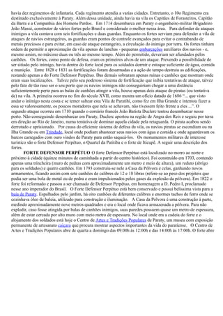 havia dez regimentos de infantaria. Cada regimento atendia a varias cidades. Entretanto, o 10o Regimento era
destinado exclusivamente à Paraty. Além dessa unidade, ainda havia na vila os Capitães de Forasteiros, Capitão
da Barra e a Companhia dos Homens Pardos. Em 1714 desembarca em Paraty o engenheiro-militar Brigadeiro
João Massé, construtor de vários fortes pelo Brasil e considerado o melhor nessa área. Para defender de ataques
inimigos a vila contava com seis fortificações e duas guardas. Enquanto os fortes serviam para defender a vila de
ataques de navios estrangeiros, as guardas eram pontos de controle avançados para evitar o contrabando de
metais preciosos e para evitar, em caso de ataque estrangeiro, a circulação do inimigo por terra. Os fortes tinham
ordem de permitir a aproximação da vila apenas de lanchas - pequenas embarcações auxiliares dos navios - e,
mesmo assim, no máximo duas ou três ao mesmo tempo. Além do permitido, deveriam ser afundados pelos
canhões. Os fortes, como ponto de defesa, eram os primeiros alvos de um ataque. Prevendo a possibilidade de
ser sitiado pelo inimigo, havia dentro do forte local para os soldados dormir e estoque suficiente de água, comida
e munição. Entre 1828 e 1831 as fortificações foram desarmadas e a ação do tempo destruiu as edificações,
restando apenas a do Forte Defensor Perpétuo. Das demais sobraram apenas ruínas e canhões que mostram onde
eram suas localizações. Talvez pelo seu poderoso sistema de fortificação que inibia tentativas de ataque, talvez
pelo fato de tão raso ser o seu porto que os navios inimigos não conseguiriam chegar a uma distância
suficientemente perto para as balas de canhões atingir a vila, houve apenas dois ataque de piratas (ou tentativa
de) na vila. A primeira ocorreu no fim do século XVII, como mostra um ofício datado de 1686 “... que visto
andar o inimigo nesta costa e se temer saltear esta Vila de Paratihi, como fez em Ilha Grande e intentou fazer a
essa se valorosamente, os poucos moradores que nela se achavam, não tivessem feito frente a eles ...”. O
segundo ataque ocorreu em 1710 quando o corsário francês João Batista Duclerc tentou desembarcar nesse
porto. Não conseguindo desembarcar em Paraty, Duclerc aportou na região de Angra dos Reis e seguiu por terra
em direção ao Rio de Janeiro, numa tentativa de dominar aquela cidade pela retaguarda. O pirata acabou sendo
derrotado e aprisionado. Por causa do eficiente sistema de defesa da vila, os navios piratas se escondiam ou na
Ilha Grande ou em Trindade, local onde podiam abastecer seus navios com água e comida e onde aguardavam os
barcos carregados com ouro vindos de Paraty para então saqueá-los. Os monumentos militares de interesse
turístico são o forte Defensor Perpétuo, o Quartel da Patitiba e o forte de Iticupê. A seguir uma descrição dos
fortes.
        FORTE DEFENSOR PERPÉTUO O forte Defensor Perpétuo está localizado no morro ao norte e
próximo à cidade (quinze minutos de caminhada a partir do centro histórico). Foi construído em 1703, contendo
apenas uma trincheira (muro de pedras com aproximadamente um metro e meio de altura), um reduto (abrigo
para os soldados) e quatro canhões. Em 1793 construiu-se nele a Casa da Pólvora e celas, ganhando novos
armamentos, ficando assim com sete canhões de calibres de 12 e 18 libras (refere-se ao peso dos projéteis que
podia ser uma bola de metal ou de pedra e eram impulsionados pelos gases da explosão da pólvora). Em 1822 o
forte foi reformado e passou a ser chamado de Defensor Perpétuo, em homenagem a D. Pedro I, proclamado
nesse ano imperador do Brasil. O Forte Defensor Perpétuo está bem conservado e possui belíssima vista para a
baía de Paraty. Espalhados pelo jardim, há oito canhões de diferentes calibres e enormes tachos de ferro onde se
cozinhava óleo de baleia, utilizado para construção e iluminação. A Casa da Pólvora é uma construção à parte,
medindo aproximadamente nove metros quadrados e era o local onde ficava armazenada a pólvora. Para não
explodir, caso fosse atingida por balas de canhões inimigos, suas paredes possuem quase um metro de espessura,
além de estar cercada por alto muro com meio metro de espessura. No local onde era a cadeia do forte e o
alojamento dos soldados está hoje o Centro de Artes e Tradições Populares de Paraty, um museu com exposição
permanente de artesanato caiçara que procura mostrar aspectos importantes da vida do paratiense. O Centro de
Artes e Tradições Populares abre de quarta a domingo das 09:00h às 12:00h e das 14:00h às 17:00h. O forte abre
 
