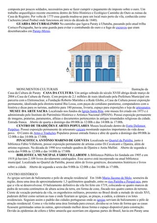 composta por poucos soldados, necessários para se fazer cumprir o pagamento do imposto sobre o ouro. Um
trabalho arqueológico recente encontrou dentro do Sítio Histórico e Ecológico Caminho do Ouro as ruínas da
Casa de Registro. Por volta de 1775 essa guarda mudou-se para um local mais perto da vila, conhecida como
Cachoeira (atual Penha) onde funcionou até início da década de 1840).
       GUARDA DO CURRALINHO No caminho que ligava Paraty à Ubatuba, passando pelo atual trilha
Corisco-Picinguaba, havia uma guarda para evitar o contrabando do ouro e a fuga de escravos que eram
desembarcados em Paraty-Mirim.




        MONUMENTOS CULTURAIS                                                                          Ilustração da
Casa da Cultura de Paraty CASA DA CULTURA Um antigo sobrado do século XVIII abriga desde março de
2004 a Casa da Cultura de Paraty. Com projeto de 2,1 milhões de reais idealizado pela Prefeitura Municipal em
parceria com a Eletronuclear, a Fundação Roberto Marinho e a Rede Globo, a Casa da Cultura possui exposição
permanente, idealizada pela diretora teatral Bia Lessa, com peças do cotidiano paratiense, computadores com a
história e dicas para os turistas, auditório para 180 pessoas, livraria, espaço para exposições e loja de artesanatos.
 MUSEU DA ARTE SACRA Localizado nos fundos da Igreja Santa Rita, este museu foi criado em 1973 e é
administrado pelo Instituto do Patrimônio Histórico e Artístico Nacional (IPHAN). Possui exposição permanente
de imagens, pratarias, paramentos, alfaias e documentos pertencentes às antigas irmandades religiosas da cidade.
Entrada franca. Aberto de quarta a domingo das 09:00h às 12:00h e das 14:00h às 17:00h.
        CENTRO DE TRADIÇÕES E ARTES POPULARES Museu localizado dentro do Forte Defensor
Perpétuo. Possui exposição permanente de artesanato caiçara mostrando aspectos importantes da vida desse
povo. O Centro de Artes e Tradições Populares possui entrada franca e abre de quarta a domingo das 09:00h às
12:00h e das 14:00h às 17:00h.
        PINACOTECA ANTÔNIO MARINO DE GOUVEIA Localizada no Quartel da Patitiba, junto à
biblioteca Fábio Villaboim, possui exposição permanente de artistas como Di Cavalcanti e Djanira, além de
artistas regionais. Na década de 1990 teve roubado quadros de Djanira e Anita Malfati. Aberto de segunda a
sexta das 9:00h às 12:00h e das 14:00h às 17:00h
        BIBLIOTECA MUNICIPAL FÁBIO VILLABOIM A Biblioteca Pública foi fundada em 1905 e em
1919 já haviam 2.109 livros devidamente catalogados. Esse acervo está incorporado na atual biblioteca
municipal. Localizada no Quartel da Patitiba, possui além de livros genéricos, documentos históricos e livros
sobre a cidade. Aberto de segunda a sexta das 9:00h às 12:00h e das 14:00h às 17:00h.

CENTRO HISTÓRICO
As igrejas serviam de balizamento e polo de atração residencial Em 1646 Maria Jácome de Melo, sesmeira da
região, doou uma área de aproximadamente 1,3 quilômetros quadrado, entre os rios Patitiba e Perquê-açu, para
que a vila se desenvolvesse. O balizamento definitivo da vila foi feito em 1719, colocando-se quatro marcos de
pedra de noventa centímetros de altura acima da terra, em forma de cone, fincado nos quatro cantos do terreno.
Ciente da vocação portuária da vila, os engenheiros militares, presentes no Brasil desde a metade do século XVI,
puderam definir como seriam as ruas e onde ficariam as igrejas, as praças, a cadeia, a câmara e os lotes
residenciais. Seguiam assim o padrão das cidades portuguesas onde as igrejas serviam de balizamento e pólo de
atração residencial. Como a vila tinha uma área limitada para crescer, dividiu-se os lotes de forma que as casas
ficassem germinadas umas às outras, aproveitando melhor dessa forma o espaço disponível para construção.
Devido às epidemias de cólera e febre amarela que ocorriam em algumas partes do Brasil, havia em Paraty uma
 