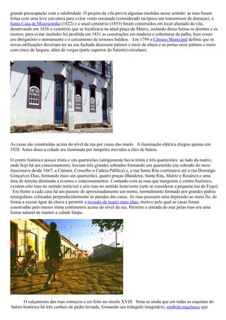 grande preocupação com a salubridade. O projeto da vila previa algumas medidas nesse sentido: as ruas foram
feitas com uma leve curvatura para evitar vento encanado (considerado na época um transmissor de doenças); a
Santa Casa de Misericórdia (1822) e o atual cemitério (1853) foram construídos em local afastado da vila,
desativando em 1836 o cemitério que se localizava na atual praça da Matriz, isolando dessa forma os doentes e os
mortos; para evitar incêndio foi proibida em 1831 as construções em madeira e coberturas de palha, bem como
era obrigatório o aterramento e o cercamento de terrenos baldios. Em 1799 a Câmara Municipal definiu que as
novas edificações deveriam ter na sua fachada dezessete palmos e meio de altura e as portas onze palmos e meio
com cinco de largura, além de vergas (parte superior do batente) circulares.




As casas são construídas acima do nível da rua por causa das marés A iluminação elétrica chegou apenas em
1928. Antes disso a cidade era iluminada por lampiões movidos a óleo de baleia.

O centro histórico possui trinta e um quarteirões (antigamente havia trinta e três quarteirões: ao lado da matriz,
onde hoje há um estacionamento, haviam três grandes sobrados formando um quarteirão (no sobrado do meio
funcionava desde 1667, a Câmara, Conselho e Cadeia Pública) e, a rua Santa Rita continuava até a rua Domingo
Gonçalves Dias, formando mais um quarteirão), quatro praças (Bandeira, Santa Rita, Matriz e Rosário) e uma
área de terreno destinada a eventos e estacionamentos. Contando com as ruas que margeiam o centro histórico,
existem oito ruas no sentido norte/sul e seis ruas no sentido leste/oeste (sete se considerar a pequena rua do Fogo).
 Em frente a cada casa há um passeio de aproximadamente um metro, normalmente formado por grandes pedras
retangulares colocadas perpendicularmente às paredes das casas. As ruas possuem uma depressão ao meio fio, de
forma a escoar água da chuva e permitir a invasão de marés mais altas, motivo pelo qual as casas foram
construídas pelo menos trinta centímetros acima do nível da rua. Permitir a entrada do mar pelas ruas era uma
forma natural de manter a cidade limpa.




       O calçamento das ruas começou a ser feito no século XVIII Nota-se ainda que em todas as esquinas do
bairro histórico há três cunhais de pedra lavrada, formando um triângulo imaginário, símbolo maçônico que
 