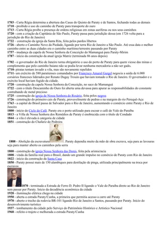 1703 - Carta Régia determina a abertura das Casas do Quinto de Paraty e de Santos, fechando todas as demais
1710 - proibido o uso do caminho de Paraty para transporte do ouro
1713 - Carta Régia proíbe a presença de ordens religiosas em zonas auríferas ou nos seus caminhos
1720 - com a criação da Capitânia de São Paulo, Paraty passa para jurisdição dessa (em 1726 volta para a
jurisdição do Rio de Janeiro)
1722 – construção da igreja da Santa Rita, feita pelos pardos libertos
1726 - aberto o Caminho Novo da Piedade, ligando por terra Rio de Janeiro a São Paulo. Até essa data o melhor
caminho entre as duas cidades era o caminho marítimo/terrestre passando por Paraty
1757 - mudança da capela de Nossa Senhora da Conceição do Mamanguá para Paraty-Mirim
1787 - início da construção da atual igreja Matriz (terminada 86 anos depois)
       1700
1702 - o governador do Rio de Janeiro torna obrigatório o uso do porto de Paraty para quem viesse das minas e
complementa que pelo caminho baiano não se podia levar nenhuma mercadoria a não ser gado.
1710- piratas tentam invadir a vila, mas são novamente repelidos
1711- um exército de 580 paratienses comandados por Francisco Amaral Gurgel negocia a saída de 6.000
corsários franceses liderados por Renato Dugay Trouin que haviam tomado o Rio de Janeiro. O governador e o
exército local haviam fugido da cidade.
1720 - construção da capela Nossa Senhora da Conceição, no saco de Mamanguá
1722 - com o título Descaminho do Ouro foi aberta uma devassa para apurar as responsabilidades do constante
contrabando de metal precioso
1725 - construção da igreja de Nossa Senhora do Rosário, feita pelos negros
1726 - construção do primeiro cais de Paraty, provavelmente de pedras e na margem do rio Perequê-Açu
1763 - a capital do Brasil passa de Salvador para o Rio de Janeiro, aumentando o comércio entre Paraty e Rio de
Janeiro
1800 - início do Ciclo do Café. Paraty era o porto utilizado para escoar o café do Vale do Paraíba
1813 - a Villa de Nossa Senhora dos Remédios de Paraty é enobrecida com o título de Condado
1844 - a vila é elevada à categoria de cidade
1851 - construção do Chafariz do Pedreira




 1888 - Abolição da escravatura            . Paraty dependia muito da mão de obra escrava, seja para as lavouras
seja para manter aberto os caminhos pela serra
       1800
1800 - construção da igreja Nossa Senhora das Dores, feita pela aristocracia
1808 - vinda da família real para o Brasil, dando um grande impulso no comércio de Paraty com Rio de Janeiro
1822 - início da construção da Santa Casa
1850 - Paraty possui mais de 150 alambiques para destilação de pinga, utilizada principalmente na troca por
escravos




           1870 - terminada a Estrada de Ferro D. Pedro II ligando o Vale do Paraíba direto ao Rio de Janeiro
sem passar por Paraty. Início da decadência econômica da cidade
1928 - iluminação elétrica chega na cidade
1950 - aberta a estrada Paraty/Cunha, a primeira que permitia acesso a carro até Paraty
1970 - aberto o trecho da rodovia BR-101 ligando Rio de Janeiro a Santos, passando por Paraty. Início do
desenvolvimento turístico 1900
1937 - tombamento da cidade pelo Serviço do Patrimônio Histórico e Artístico Nacional
1968 - refeito o trajeto e melhorada a estrada Paraty/Cunha
 