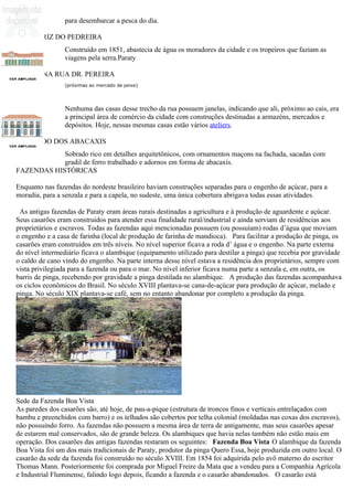 para desembarcar a pesca do dia.

CHAFARIZ DO PEDREIRA
                Construído em 1851, abastecia de água os moradores da cidade e os tropeiros que faziam as
                viagens pela serra.Paraty

CASAS NA RUA DR. PEREIRA
                (próximas ao mercado de peixe)




                Nenhuma das casas desse trecho da rua possuem janelas, indicando que ali, próximo ao cais, era
                a principal área de comércio da cidade com construções destinadas a armazéns, mercados e
                depósitos. Hoje, nessas mesmas casas estão vários ateliers.

SOBRADO DOS ABACAXIS
            Sobrado rico em detalhes arquitetônicos, com ornamentos maçons na fachada, sacadas com
            gradil de ferro trabalhado e adornos em forma de abacaxis.
FAZENDAS HISTÓRICAS

Enquanto nas fazendas do nordeste brasileiro haviam construções separadas para o engenho de açúcar, para a
moradia, para a senzala e para a capela, no sudeste, uma única cobertura abrigava todas essas atividades.

 As antigas fazendas de Paraty eram áreas rurais destinadas a agricultura e à produção de aguardente e açúcar.
Seus casarões eram construídos para atender essa finalidade rural/industrial e ainda serviam de residências aos
proprietários e escravos. Todas as fazendas aqui mencionadas possuem (ou possuíam) rodas d’água que moviam
o engenho e a casa de farinha (local de produção de farinha de mandioca). Para facilitar a produção de pinga, os
casarões eram construídos em três níveis. No nível superior ficava a roda d’ água e o engenho. Na parte externa
do nível intermediário ficava o alambique (equipamento utilizado para destilar a pinga) que recebia por gravidade
o caldo de cano vindo do engenho. Na parte interna desse nível estava a residência dos proprietários, sempre com
vista privilegiada para a fazenda ou para o mar. No nível inferior ficava numa parte a senzala e, em outra, os
barris de pinga, recebendo por gravidade a pinga destilada no alambique. A produção das fazendas acompanhava
os ciclos econômicos do Brasil. No século XVIII plantava-se cana-de-açúcar para produção de açúcar, melado e
pinga. No século XIX plantava-se café, sem no entanto abandonar por completo a produção da pinga.




Sede da Fazenda Boa Vista
As paredes dos casarões são, até hoje, de pau-a-pique (estrutura de troncos finos e verticais entrelaçados com
bambu e preenchidos com barro) e os telhados são cobertos por telha colonial (moldadas nas coxas dos escravos),
não possuindo forro. As fazendas não possuem a mesma área de terra de antigamente, mas seus casarões apesar
de estarem mal conservados, são de grande beleza. Os alambiques que havia nelas também não estão mais em
operação. Dos casarões das antigas fazendas restaram os seguintes: Fazenda Boa Vista O alambique da fazenda
Boa Vista foi um dos mais tradicionais de Paraty, produtor da pinga Quero Essa, hoje produzida em outro local. O
casarão da sede da fazenda foi construído no século XVIII. Em 1854 foi adquirida pelo avô materno do escritor
Thomas Mann. Posteriormente foi comprada por Miguel Freire da Mata que a vendeu para a Companhia Agrícola
e Industrial Fluminense, falindo logo depois, ficando a fazenda e o casarão abandonados. O casarão está
 
