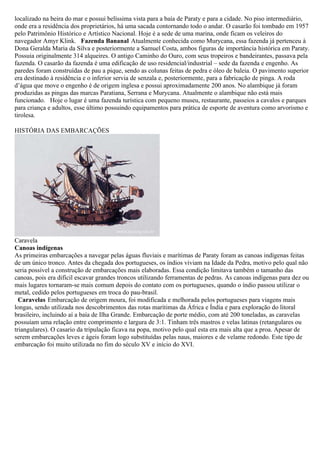 localizado na beira do mar e possui belíssima vista para a baía de Paraty e para a cidade. No piso intermediário,
onde era a residência dos proprietários, há uma sacada contornando todo o andar. O casarão foi tombado em 1957
pelo Patrimônio Histórico e Artístico Nacional. Hoje é a sede de uma marina, onde ficam os veleiros do
navegador Amyr Klink. Fazenda Bananal Atualmente conhecida como Murycana, essa fazenda já pertenceu à
Dona Geralda Maria da Silva e posteriormente a Samuel Costa, ambos figuras de importância histórica em Paraty.
Possuia originalmente 314 alqueires. O antigo Caminho do Ouro, com seus tropeiros e bandeirantes, passava pela
fazenda. O casarão da fazenda é uma edificação de uso residencial/industrial – sede da fazenda e engenho. As
paredes foram construídas de pau a pique, sendo as colunas feitas de pedra e óleo de baleia. O pavimento superior
era destinado à residência e o inferior servia de senzala e, posteriormente, para a fabricação de pinga. A roda
d’água que move o engenho é de origem inglesa e possui aproximadamente 200 anos. No alambique já foram
produzidas as pingas das marcas Paratiana, Serrana e Murycana. Atualmente o alambique não está mais
funcionado. Hoje o lugar é uma fazenda turística com pequeno museu, restaurante, passeios a cavalos e parques
para criança e adultos, esse último possuindo equipamentos para prática de esporte de aventura como arvorismo e
tirolesa.

HISTÓRIA DAS EMBARCAÇÕES




Caravela
Canoas indígenas
As primeiras embarcações a navegar pelas águas fluviais e marítimas de Paraty foram as canoas indígenas feitas
de um único tronco. Antes da chegada dos portugueses, os índios viviam na Idade da Pedra, motivo pelo qual não
seria possível a construção de embarcações mais elaboradas. Essa condição limitava também o tamanho das
canoas, pois era difícil escavar grandes troncos utilizando ferramentas de pedras. As canoas indígenas para dez ou
mais lugares tornaram-se mais comum depois do contato com os portugueses, quando o índio passou utilizar o
metal, cedido pelos portugueses em troca do pau-brasil.
  Caravelas Embarcação de origem moura, foi modificada e melhorada pelos portugueses para viagens mais
longas, sendo utilizada nos descobrimentos das rotas marítimas da África e Índia e para exploração do litoral
brasileiro, incluindo aí a baía de Ilha Grande. Embarcação de porte médio, com até 200 toneladas, as caravelas
possuíam uma relação entre comprimento e largura de 3:1. Tinham três mastros e velas latinas (retangulares ou
triangulares). O casario da tripulação ficava na popa, motivo pelo qual esta era mais alta que a proa. Apesar de
serem embarcações leves e ágeis foram logo substituídas pelas naus, maiores e de velame redondo. Este tipo de
embarcação foi muito utilizada no fim do século XV e início do XVI.
 