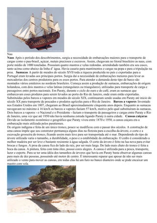 Nau
Naus Após o período dos descobrimentos, surgiu a necessidade de embarcações maiores para o transporte de
cargas como o pau-brasil, açúcar, metais preciosos e escravos. Assim, chegavam no litoral brasileiro as naus, com
porte médio de 1000 toneladas. Possuíam quatro mastros e velas redondas. arrendodado também era seu casco,
tanto acima como abaixo da linha d’ água. Havia casario para mantimentos e cargas na popa e para a tripulação na
proa. Sumacas A partir de meados do século XVII toda a riqueza produzida no país e exportadas para a
Portugal eram levadas aos principais portos. Surgia daí a necessidade de embarcações menores para levar as
mercadorias dos centros produtores para os esses portos. Para atender a demanda deste tipo de barco são
montados vários estaleiros no nordeste brasileiro. Começa assim a produção de sumacas, embarcações de origem
holandesa, com dois mastros e velas latinas (retangulares ou triangulares), utilizadas para transporte de carga e
passageiros entre portos nacionais. Em Paraty, durante o ciclo do ouro e do café, eram as sumacas que
embarcavam esses produtos para serem levados ao porto do Rio de Janeiro, onde eram então exportadas.
Substituídas pelos barcos a vapores em meados do século XIX, continuaram sendo usadas em Paraty até início do
século XX para transporte de pescados e produtos agrícolas para o Rio de Janeiro. Barcos a vapores Inventado
nos Estados Unidos em 1807, chegaram ao Brasil aproximadamente cinquenta anos depois. Enquanto as sumacas
navegavam no máximo à 16 km/h os barcos a vapores faziam 57 km/h, motivo pelo qual substituíram às sumacas.
Dois barcos a vapores - o Nacional e o Presidente - faziam o transporte de passageiros e cargas entre Paraty e Rio
de Janeiro, uma vez que até 1950 não havia nenhuma estrada ligando Paraty à outra cidade. Canoas caiçaras
Devido ao isolamento econômico e geográfico que Paraty viveu entre 1870 e 1950, a canoa caiçara era a
embarcação mais utilizada pelos paratienses.
De origem indígena e feita de um único tronco, pouco se modificou com o passar dos séculos. A construção de
uma canoa impõe que seu construtor permaneça alguns dias na floresta para a escolha da árvore, o corte e a
escavação grosseira do tronco, ficando assim mais leve para ser transportada até o mar. Dependendo do tipo de
árvore utilizada varia o tamanho, a durabilidade, o peso e a estabilidade da embarcação. O cedro é considerado a
melhor madeira por ser leve e bastante resistente à água salgada. O corte da árvore é feito na lua nova para evitar
brocas e fungos. A proa da canoa fica do lado da raiz, por ser mais larga. Do lado mais chato do tronco é feita a
boca da canoa. A pintura, feita com tinta óleo, possui cores alegres. A canoa é utilizada para a pesca, transporte,
lazer e esporte. Para se ter uma idéia dos tamanhos de árvores que havia em Paraty basta observar algumas canoas
para mais de dez pessoas, possuindo até motor de centro. É interessante reparar que apesar de não ser mais
utilizado o vento para mover as canoas, em todas elas há um furo no banco dianteiro onde se pode encaixar um
mastro com vela.
 